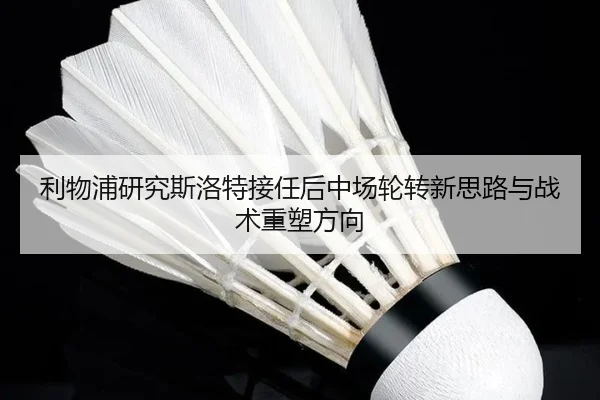 利物浦研究斯洛特接任后中场轮转新思路与战术重塑方向