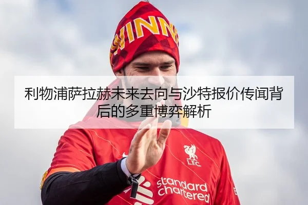 利物浦萨拉赫未来去向与沙特报价传闻背后的多重博弈解析