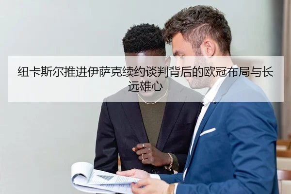 纽卡斯尔推进伊萨克续约谈判背后的欧冠布局与长远雄心