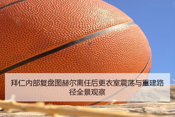 拜仁内部复盘图赫尔离任后更衣室震荡与重建路径全景观察