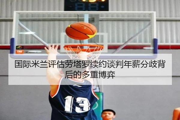 国际米兰评估劳塔罗续约谈判年薪分歧背后的多重博弈