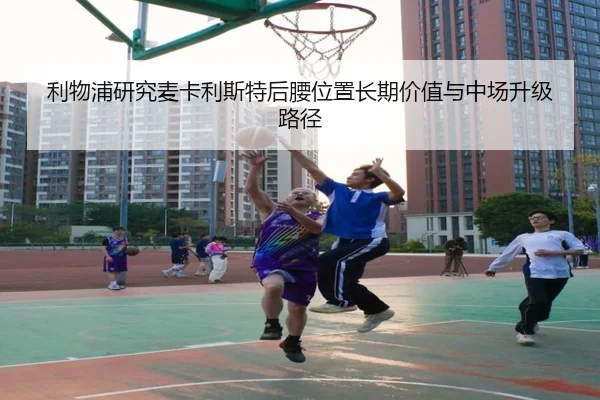 利物浦研究麦卡利斯特后腰位置长期价值与中场升级路径