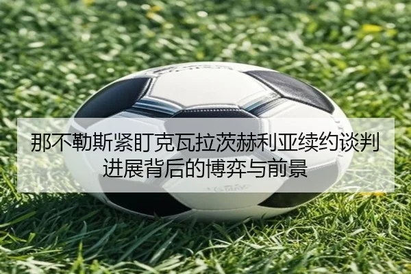 那不勒斯紧盯克瓦拉茨赫利亚续约谈判进展背后的博弈与前景
