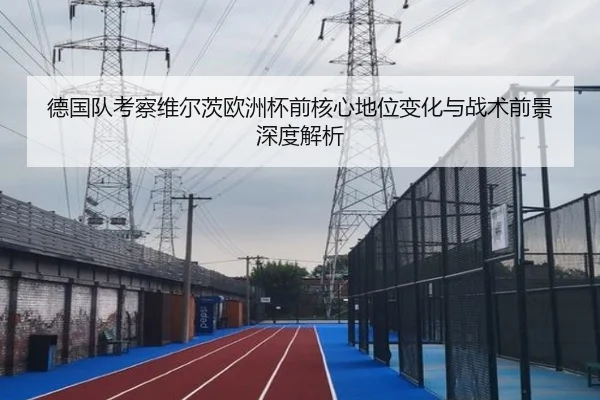 德国队考察维尔茨欧洲杯前核心地位变化与战术前景深度解析