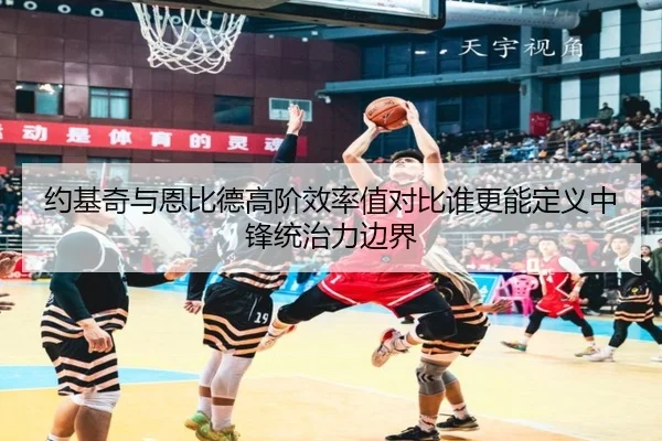 约基奇与恩比德高阶效率值对比谁更能定义中锋统治力边界