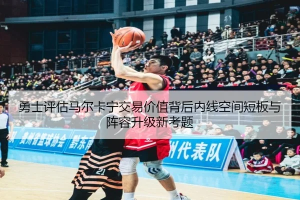 勇士评估马尔卡宁交易价值背后内线空间短板与阵容升级新考题