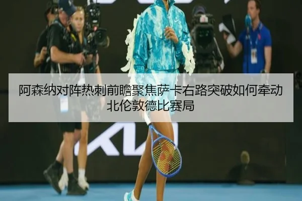 阿森纳对阵热刺前瞻聚焦萨卡右路突破如何牵动北伦敦德比赛局