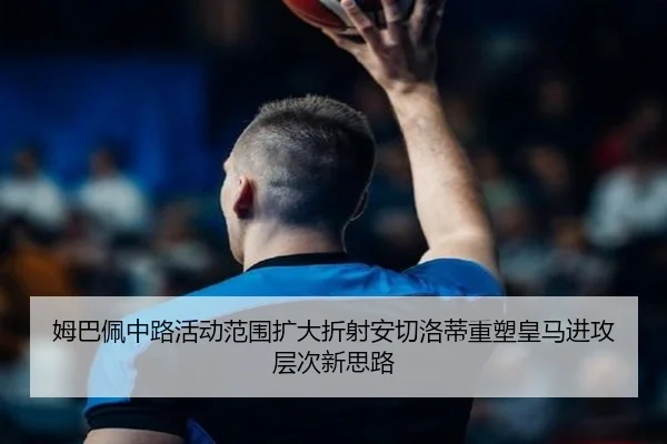 姆巴佩中路活动范围扩大折射安切洛蒂重塑皇马进攻层次新思路